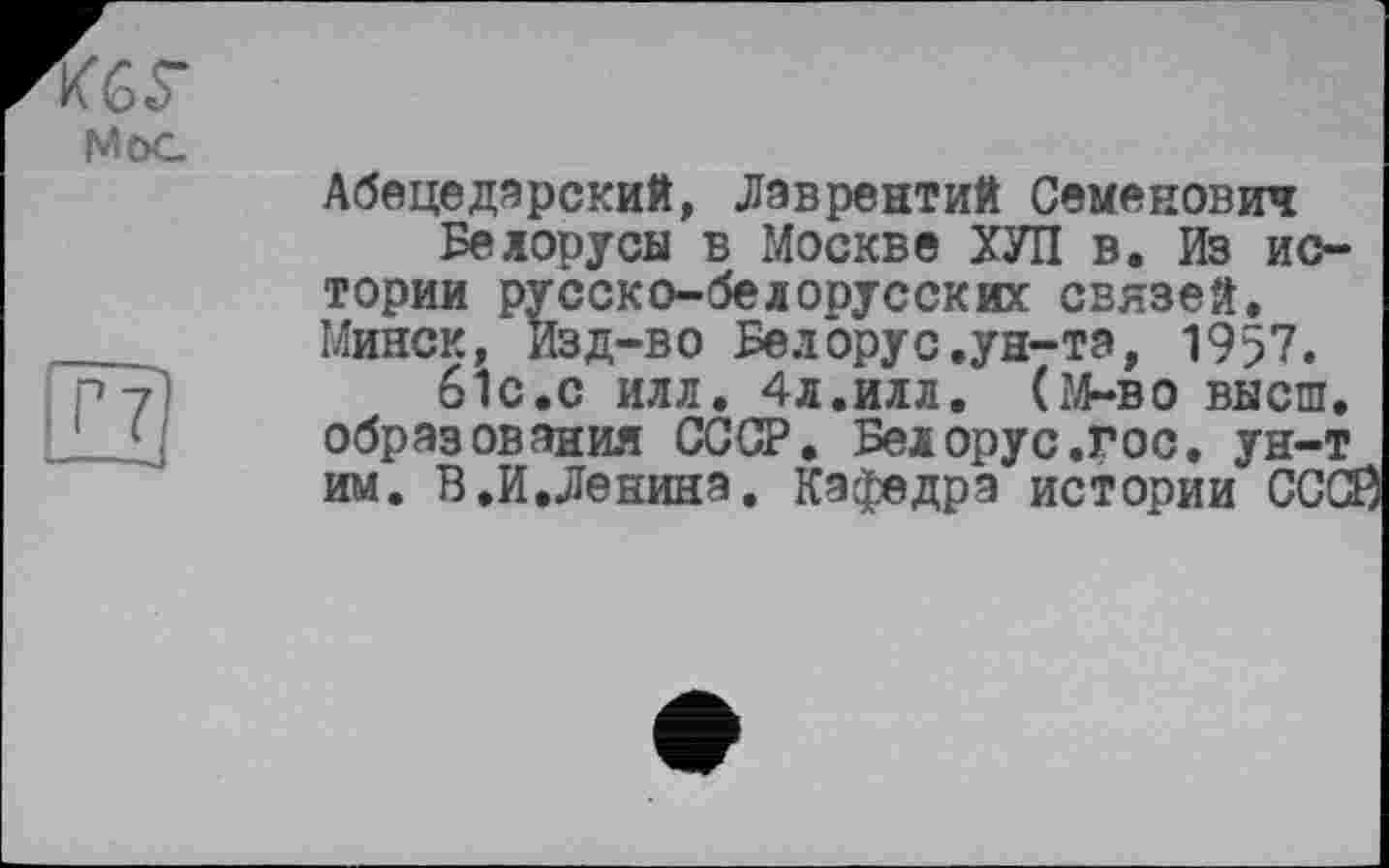 ﻿кбГ
MöG
T?
--J
Абецедарений, Лаврентий Семенович Белорусы в Москве ХУЛ в. Из истории русско-белорусских связей. Минск, Изд-во Белорус.ун-та, 1957.
6ІС.С ИЛЛ. 4л.ИЛЛ. (М-во высш, образования СССР. Белорус.гос. ун-т им. В.И.Ленина. Кафедра истории СССЗ